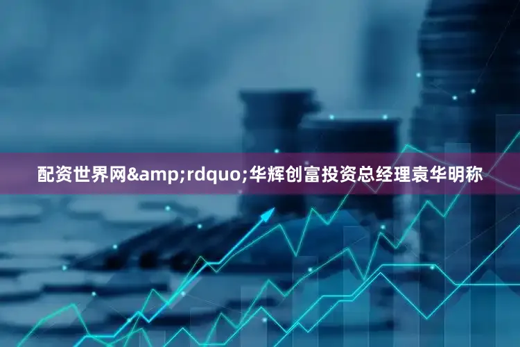 配资世界网&rdquo;华辉创富投资总经理袁华明称