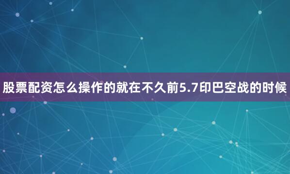 股票配资怎么操作的就在不久前5.7印巴空战的时候
