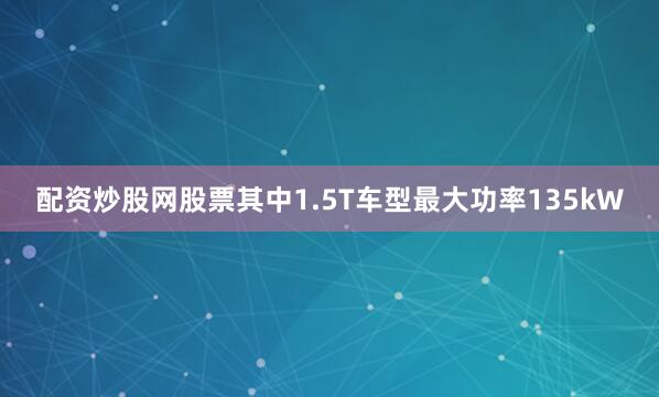 配资炒股网股票其中1.5T车型最大功率135kW