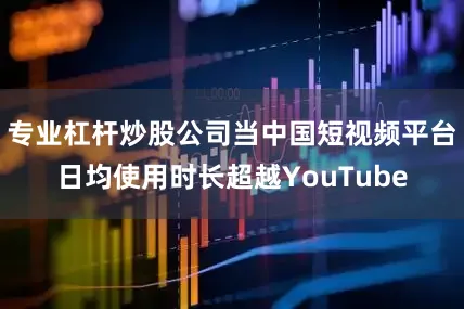 专业杠杆炒股公司当中国短视频平台日均使用时长超越YouTube