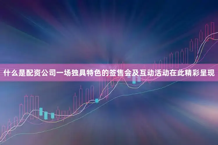 什么是配资公司一场独具特色的签售会及互动活动在此精彩呈现