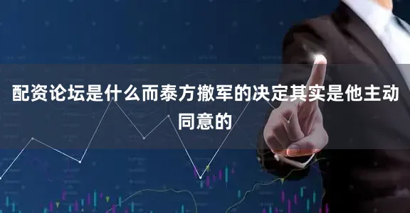 配资论坛是什么而泰方撤军的决定其实是他主动同意的
