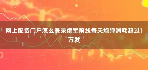 网上配资门户怎么登录俄军前线每天炮弹消耗超过1万发