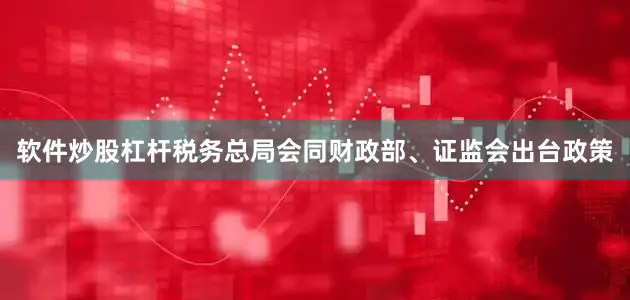 软件炒股杠杆税务总局会同财政部、证监会出台政策