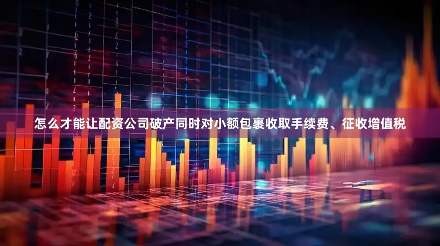 怎么才能让配资公司破产同时对小额包裹收取手续费、征收增值税