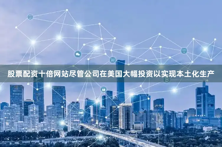 股票配资十倍网站尽管公司在美国大幅投资以实现本土化生产