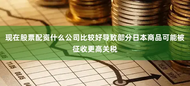 现在股票配资什么公司比较好导致部分日本商品可能被征收更高关税