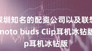 深圳知名的配资公司以及联想moto buds Clip耳机冰钻版