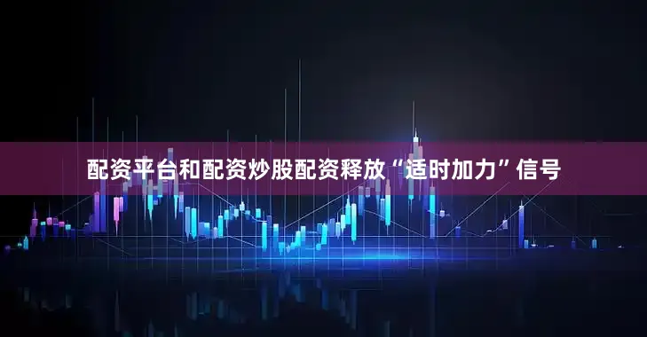 配资平台和配资炒股配资释放“适时加力”信号