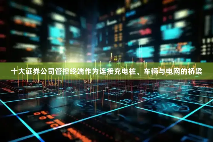 十大证券公司管控终端作为连接充电桩、车辆与电网的桥梁
