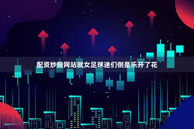 配资炒股网站就女足球迷们倒是乐开了花