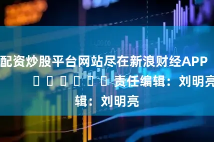 配资炒股平台网站尽在新浪财经APP            						责任编辑：刘明亮