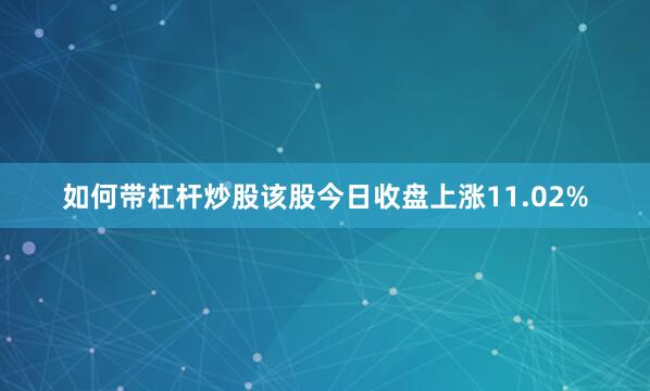 如何带杠杆炒股该股今日收盘上涨11.02%