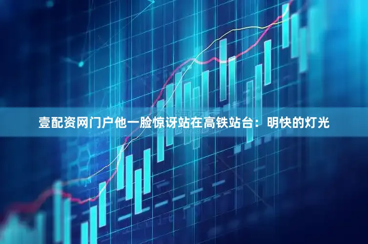 壹配资网门户他一脸惊讶站在高铁站台：明快的灯光