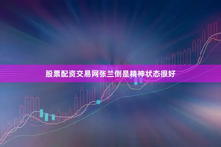 股票配资交易网张兰倒是精神状态很好
